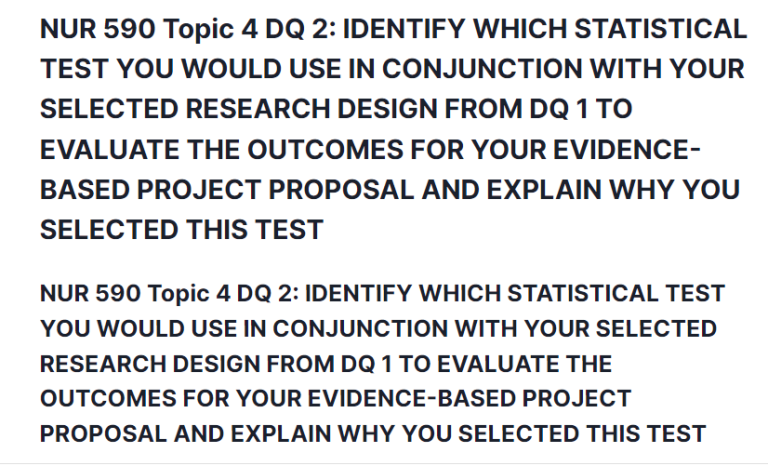 NUR 590 Topic 4 DQ 2: IDENTIFY WHICH STATISTICAL TEST YOU WOULD USE IN CONJUNCTION WITH YOUR SELECTED RESEARCH DESIGN FROM DQ 1 TO EVALUATE THE OUTCOMES FOR YOUR EVIDENCE-BASED PROJECT PROPOSAL AND EXPLAIN WHY YOU SELECTED THIS TEST