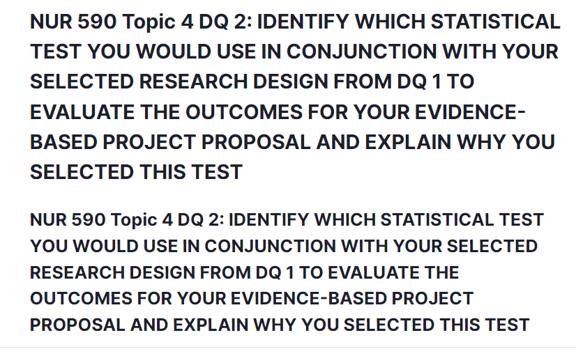 NUR 590 Topic 4 DQ 2: IDENTIFY WHICH STATISTICAL TEST YOU WOULD USE IN CONJUNCTION WITH YOUR SELECTED RESEARCH DESIGN FROM DQ 1 TO EVALUATE THE OUTCOMES FOR YOUR EVIDENCE-BASED PROJECT PROPOSAL AND EXPLAIN WHY YOU SELECTED THIS TEST