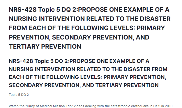 NRS-428 Topic 5 DQ 2:PROPOSE ONE EXAMPLE OF A NURSING INTERVENTION RELATED TO THE DISASTER FROM EACH OF THE FOLLOWING LEVELS: PRIMARY PREVENTION, SECONDARY PREVENTION, AND TERTIARY PREVENTION