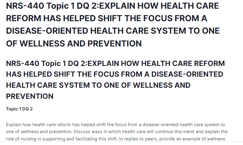 NRS-440 Topic 1 DQ 2:EXPLAIN HOW HEALTH CARE REFORM HAS HELPED SHIFT THE FOCUS FROM A DISEASE-ORIENTED HEALTH CARE SYSTEM TO ONE OF WELLNESS AND PREVENTION