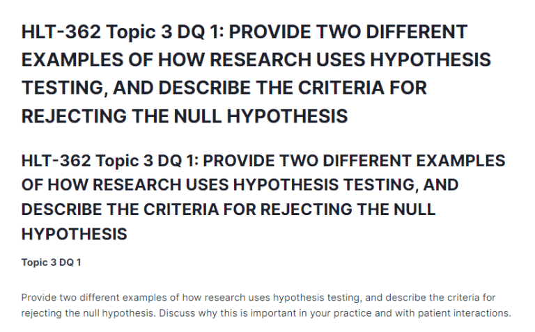 HLT-362 Topic 3 DQ 1: PROVIDE TWO DIFFERENT EXAMPLES OF HOW RESEARCH USES HYPOTHESIS TESTING, AND DESCRIBE THE CRITERIA FOR REJECTING THE NULL HYPOTHESIS