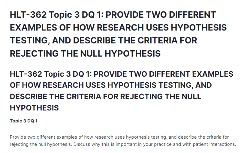 HLT-362 Topic 3 DQ 1: PROVIDE TWO DIFFERENT EXAMPLES OF HOW RESEARCH USES HYPOTHESIS TESTING, AND DESCRIBE THE CRITERIA FOR REJECTING THE NULL HYPOTHESIS
