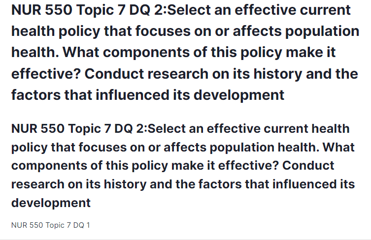 NUR 550 Topic 7 DQ 2:Select an effective current health policy that focuses on or affects population health. What components of this policy make it effective? Conduct research on its history and the factors that influenced its development