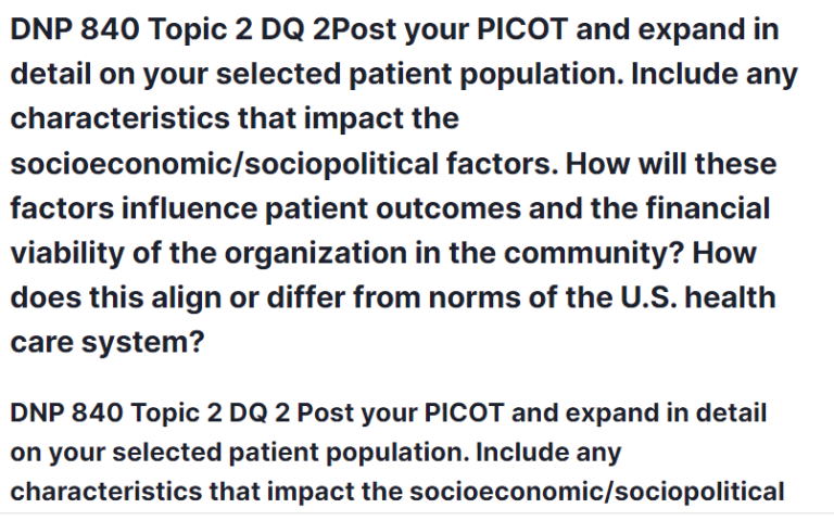 DNP 840 Topic 2 DQ 2 Post your PICOT and expand in detail on your selected patient population. Include any characteristics that impact the socioeconomic/sociopolitical factors. How will these factors influence patient outcomes and the financial viability of the organization in the community? How does this align or differ from norms of the U.S. health care system?
