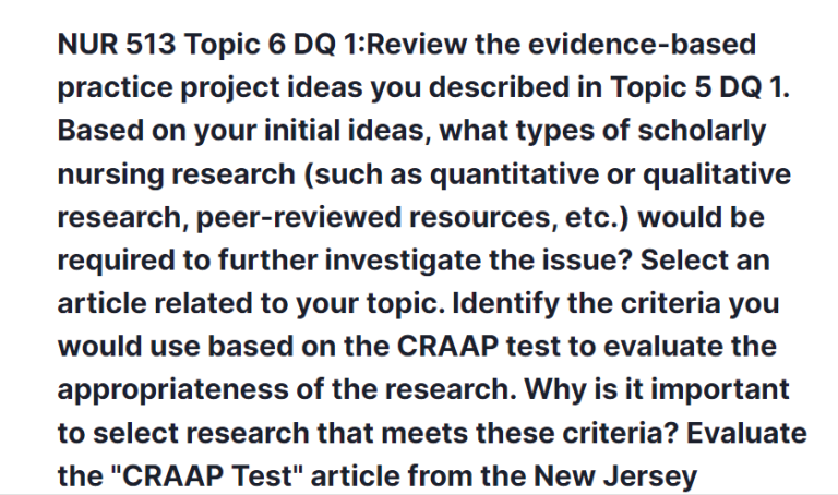 NUR 513 Topic 6 DQ 1:Review the evidence-based practice project ideas you described in Topic 5 DQ 1. Based on your initial ideas, what types of scholarly nursing research (such as quantitative or qualitative research, peer-reviewed resources, etc.) would be required to further investigate the issue? Select an article related to your topic. Identify the criteria you would use based on the CRAAP test to evaluate the appropriateness of the research. Why is it important to select research that meets these criteria? Evaluate the "CRAAP Test" article from the New Jersey Institute of Technology Library, located in the topic Resources. Explain the five criteria as they relate to your selected article.