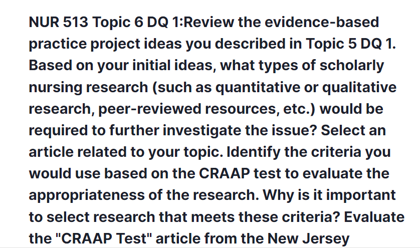 nur 513 topic 6 dq 1:review the evidence-based practice project ideas you described in topic 5 dq 1. based on your initial ideas, what types of scholarly nursing research (such as quantitative or qualitative research, peer-reviewed resources, etc.) would be required to further investigate the issue? select an article related to your topic. identify the criteria you would use based on the craap test to evaluate the appropriateness of the research. why is it important to select research that meets these criteria? evaluate the "craap test" article from the new jersey institute of technology library, located in the topic resources. explain the five criteria as they relate to your selected article.