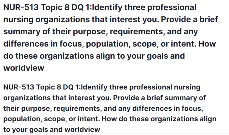 NUR-513 Topic 8 DQ 1:Identify three professional nursing organizations that interest you. Provide a brief summary of their purpose, requirements, and any differences in focus, population, scope, or intent. How do these organizations align to your goals and worldview