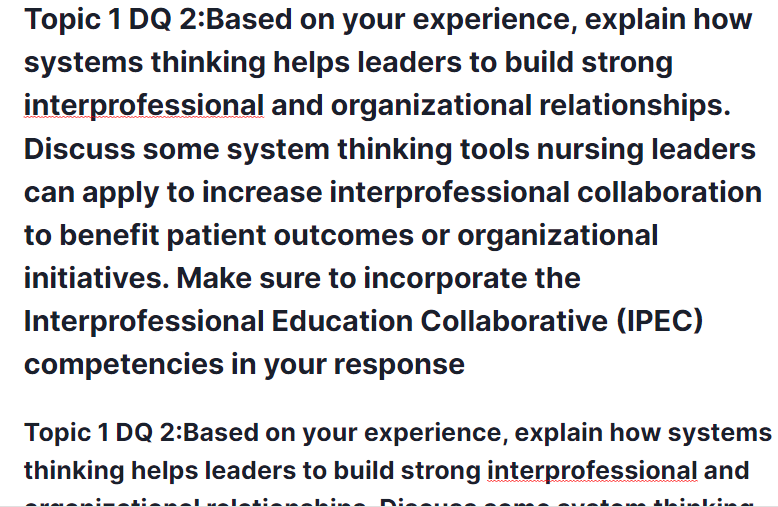 topic 1 dq 2:based on your experience, explain how systems thinking helps leaders to build strong interprofessional and organizational relationships. topic 1 dq 2:based on your experience, explain how systems thinking helps leaders to build strong interprofessional and organizational relationships. discuss some system thinking tools nursing leaders can apply to increase interprofessional collaboration to benefit patient outcomes or organizational initiatives. make sure to incorporate the interprofessional education collaborative (ipec) competencies in your response
