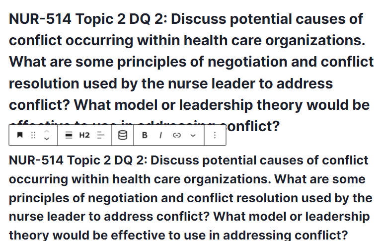 NUR-514 Topic 2 DQ 2: Discuss potential causes of conflict occurring within health care organizations. What are some principles of negotiation and conflict resolution used by the nurse leader to address conflict? What model or leadership theory would be effective to use in addressing conflict?
