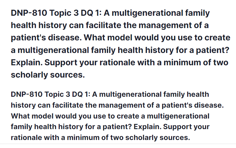 DNP-810 Topic 3 DQ 1: A multigenerational family health history can facilitate the management of a patient's disease. What model would you use to create a multigenerational family health history for a patient? Explain. Support your rationale with a minimum of two scholarly sources.