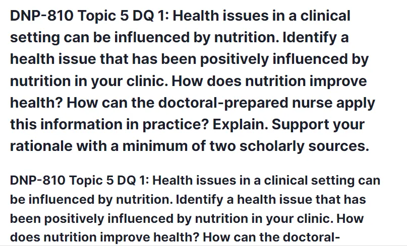 DNP-810 Topic 5 DQ 1: Health issues in a clinical setting can be influenced by nutrition. Identify a health issue that has been positively influenced by nutrition in your clinic. How does nutrition improve health? How can the doctoral-prepared nurse apply this information in practice? Explain. Support your rationale with a minimum of two scholarly sources.