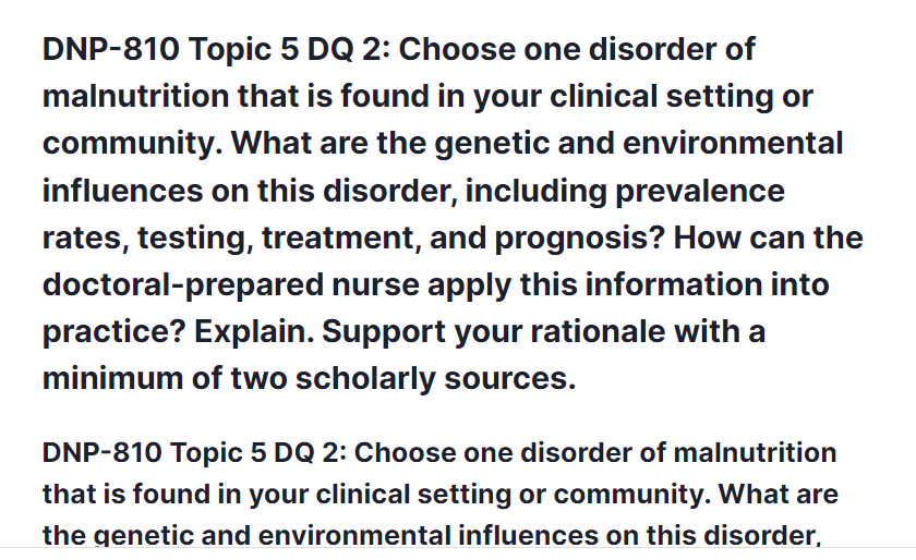 DNP-810 Topic 5 DQ 2: Choose one disorder of malnutrition that is found in your clinical setting or community. What are the genetic and environmental influences on this disorder, including prevalence rates, testing, treatment, and prognosis? How can the doctoral-prepared nurse apply this information into practice? Explain. Support your rationale with a minimum of two scholarly sources.