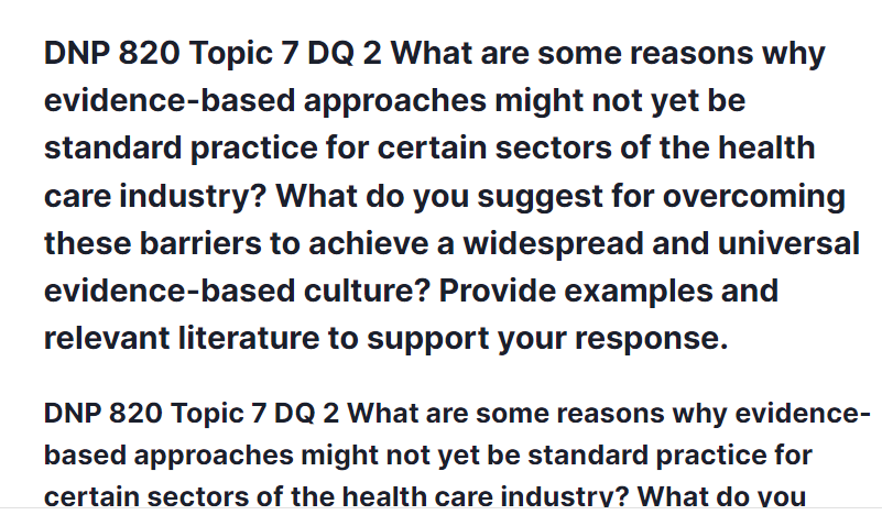 DNP 820 Topic 7 DQ 2 What are some reasons why evidence-based approaches might not yet be standard practice for certain sectors of the health care industry? What do you suggest for overcoming these barriers to achieve a widespread and universal evidence-based culture? Provide examples and relevant literature to support your response.
