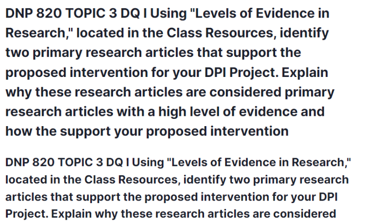 DNP 820 TOPIC 3 DQ I Using "Levels of Evidence in Research," located in the Class Resources, identify two primary research articles that support the proposed intervention for your DPI Project. Explain why these research articles are considered primary research articles with a high level of evidence and how the support your proposed intervention