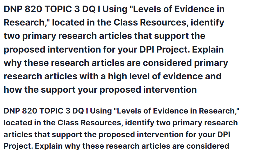 DNP 820 TOPIC 3 DQ I Using "Levels of Evidence in Research," located in the Class Resources, identify two primary research articles that support the proposed intervention for your DPI Project. Explain why these research articles are considered primary research articles with a high level of evidence and how the support your proposed intervention